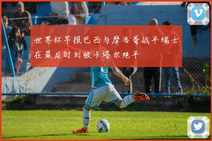 世界杯早报巴西与摩洛哥战平瑞士在最后时刻被卡塔尔绝平