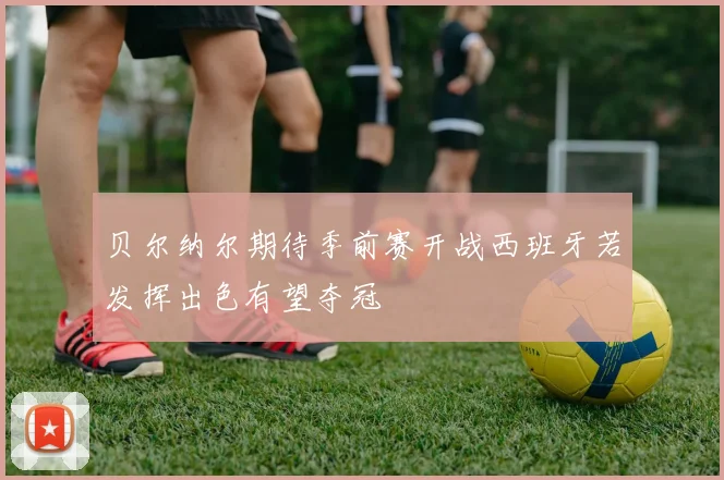 贝尔纳尔期待季前赛开战西班牙若发挥出色有望夺冠