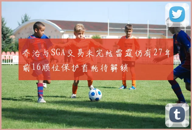 乔治与SGA交易未完结雷霆仍有27年前16顺位保护首轮待解锁