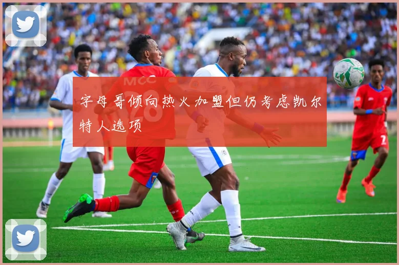 字母哥倾向热火加盟但仍考虑凯尔特人选项