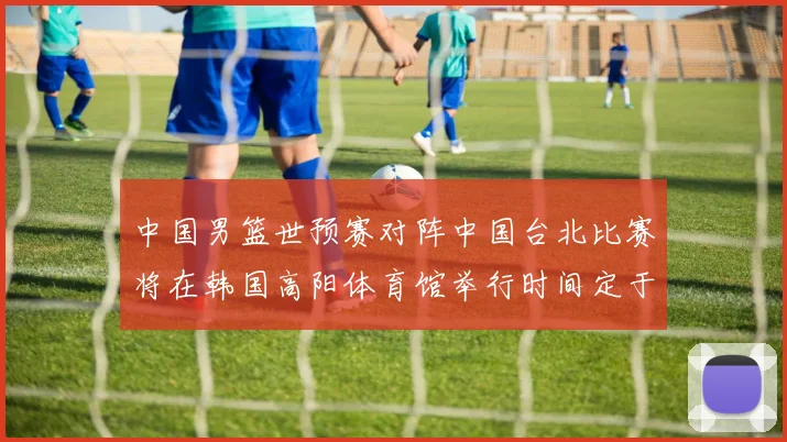 中国男篮世预赛对阵中国台北比赛将在韩国高阳体育馆举行时间定于7月6日