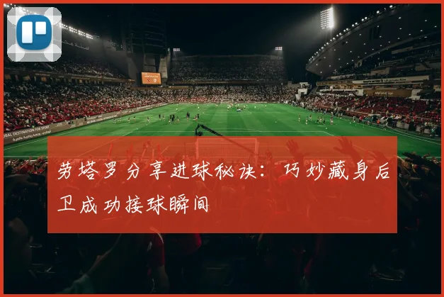 劳塔罗分享进球秘诀:巧妙藏身后卫成功接球瞬间