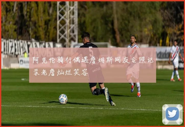 阿克伦骑行偶遇詹姆斯网友合照记录老詹灿烂笑容