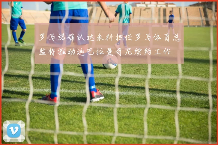 罗马诺确认达米科担任罗马体育总监将推动迪巴拉曼奇尼续约工作