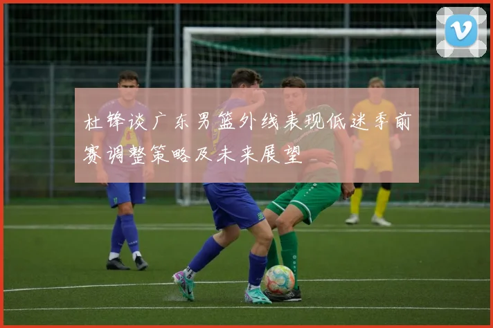 杜锋谈广东男篮外线表现低迷季前赛调整策略及未来展望