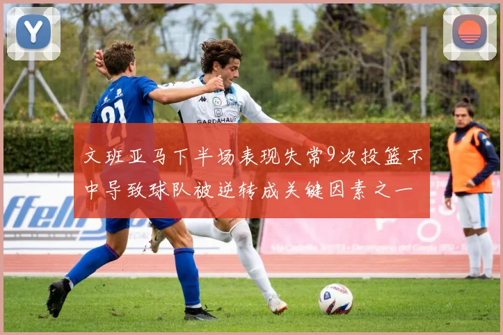 文班亚马下半场表现失常9次投篮不中导致球队被逆转成关键因素之一