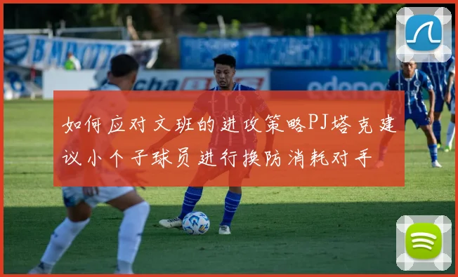如何应对文班的进攻策略PJ塔克建议小个子球员进行换防消耗对手