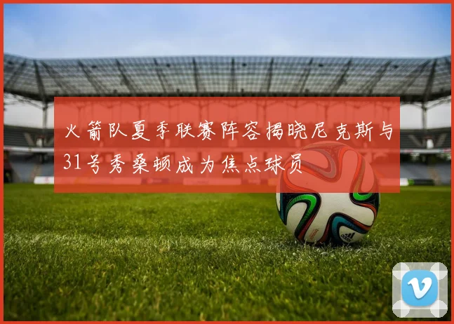 火箭队夏季联赛阵容揭晓尼克斯与31号秀桑顿成为焦点球员