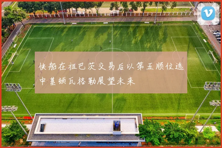 快船在祖巴茨交易后以第五顺位选中基顿瓦格勒展望未来