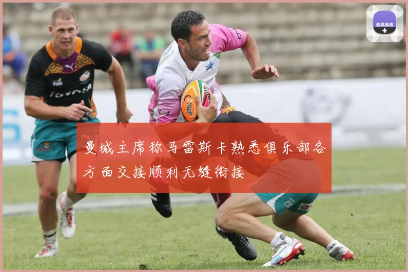 曼城主席称马雷斯卡熟悉俱乐部各方面交接顺利无缝衔接