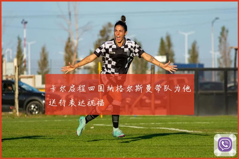 卡尔启程回国纳格尔斯曼带队为他送行表达祝福