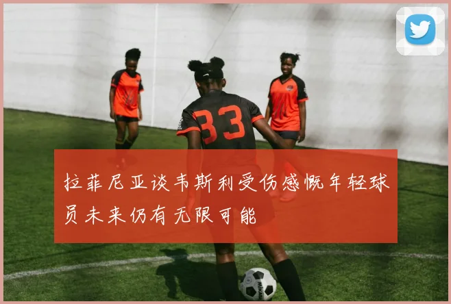 拉菲尼亚谈韦斯利受伤感慨年轻球员未来仍有无限可能