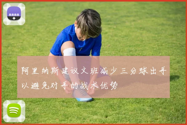阿里纳斯建议文班减少三分球出手以避免对手的战术优势