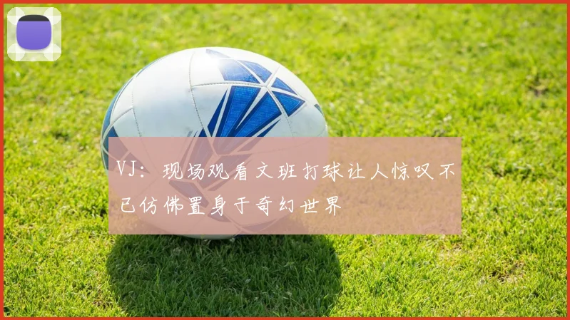 VJ：现场观看文班打球让人惊叹不已仿佛置身于奇幻世界