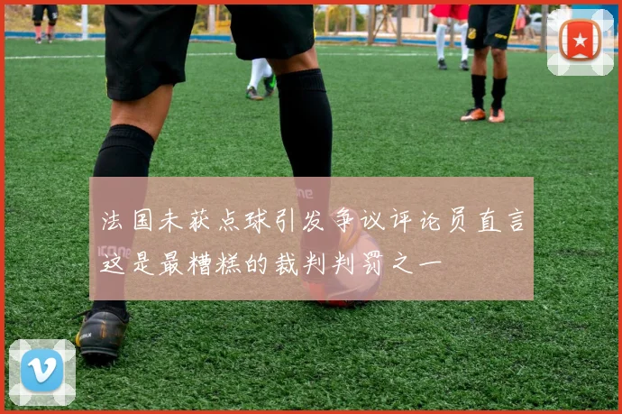 法国未获点球引发争议评论员直言这是最糟糕的裁判判罚之一