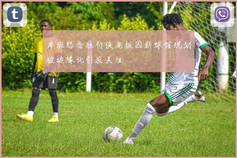 库班怒告独行侠老板因新球馆规划被边缘化引发关注