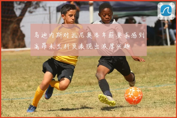 乌迪内斯对扎尼奥洛年薪要求感到高昂米兰科莫表现出浓厚兴趣