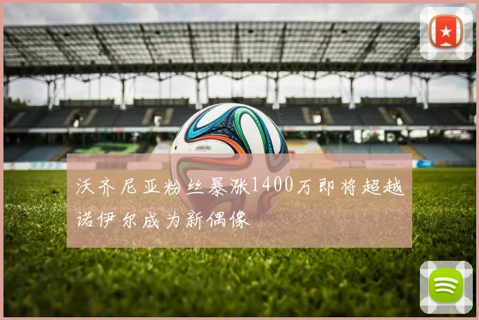 沃齐尼亚粉丝暴涨1400万即将超越诺伊尔成为新偶像
