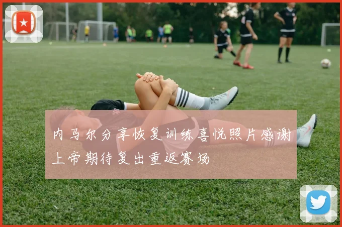 内马尔分享恢复训练喜悦照片感谢上帝期待复出重返赛场