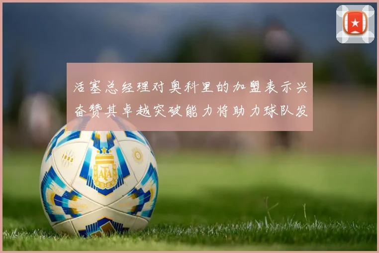 活塞总经理对奥科里的加盟表示兴奋赞其卓越突破能力将助力球队发展