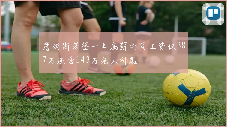 詹姆斯若签一年底薪合同工资仅387万还含143万老人补贴