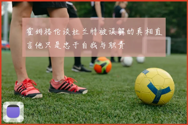 霍姆格伦谈杜兰特被误解的真相直言他只是忠于自我与职责