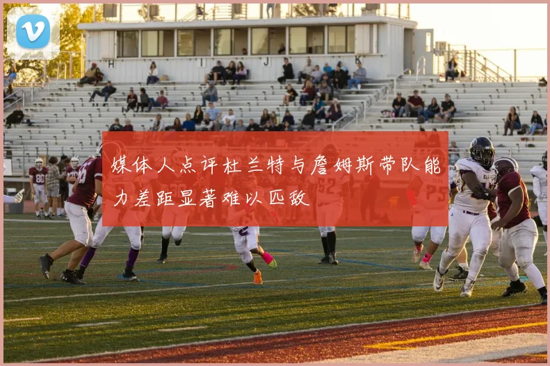 媒体人点评杜兰特与詹姆斯带队能力差距显著难以匹敌