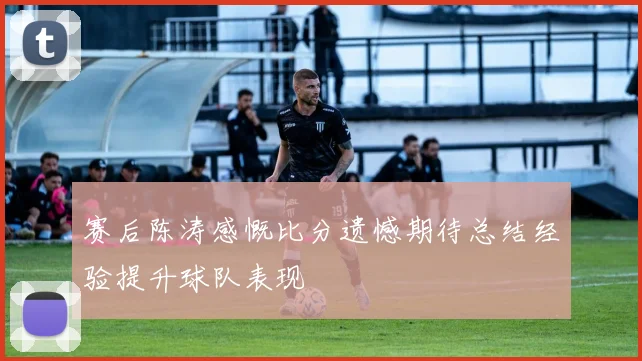 赛后陈涛感慨比分遗憾期待总结经验提升球队表现