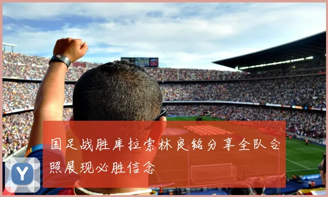 国足战胜库拉索林良铭分享全队合照展现必胜信念