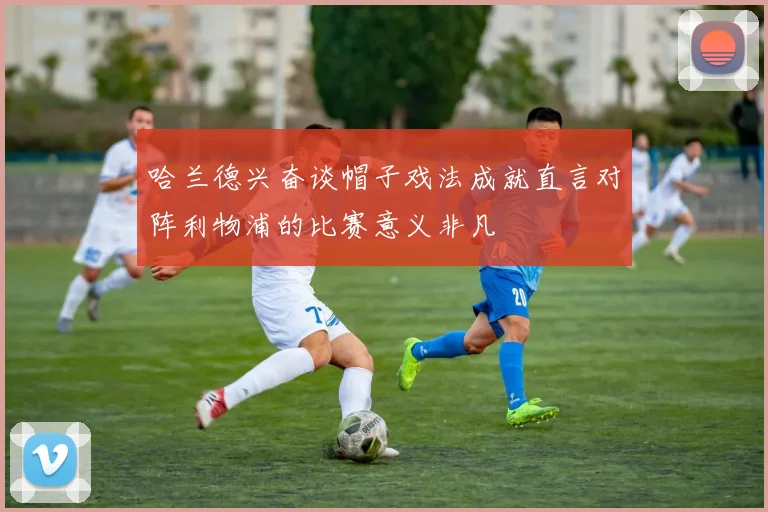哈兰德兴奋谈帽子戏法成就直言对阵利物浦的比赛意义非凡