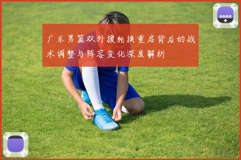广东男篮双外援轮换重启背后的战术调整与阵容变化深度解析