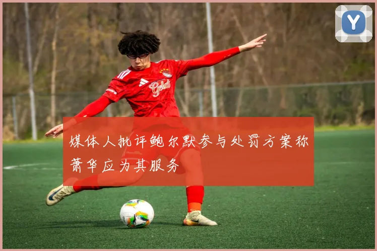 媒体人批评鲍尔默参与处罚方案称萧华应为其服务